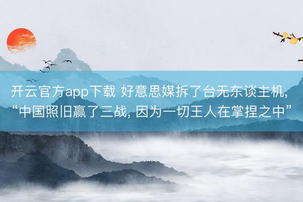 开云官方app下载 好意思媒拆了台无东谈主机， “中国照旧赢了三战， 因为一切王人在掌捏之中”