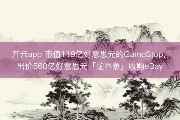 开云app 市值119亿好意思元的GameStop， 出价560亿好意思元「蛇吞象」收购eBay