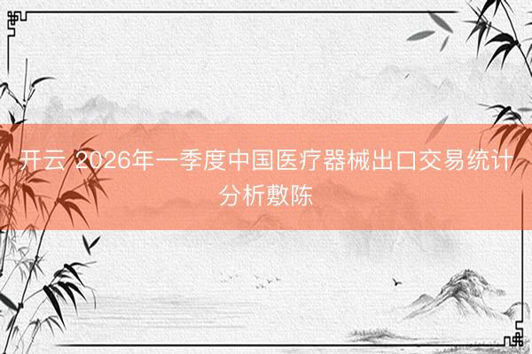 开云 2026年一季度中国医疗器械出口交易统计分析敷陈