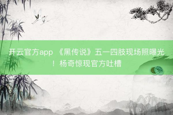 开云官方app 《黑传说》五一四肢现场照曝光！杨奇惊现官方吐槽
