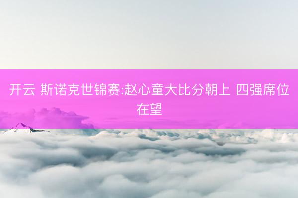 开云 斯诺克世锦赛:赵心童大比分朝上 四强席位在望