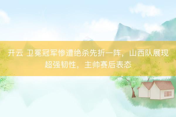 开云 卫冕冠军惨遭绝杀先折一阵，山西队展现超强韧性，主帅赛后表态