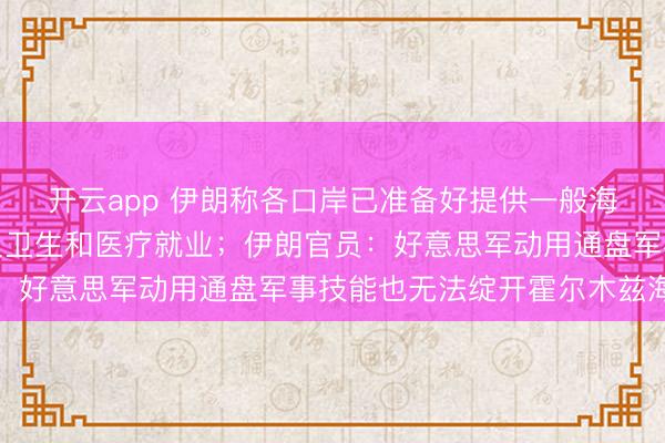 开云app 伊朗称各口岸已准备好提供一般海事就业、技艺支撑以及卫生和医疗就业；伊朗官员：好意思军动用通盘军事技能也无法绽开霍尔木兹海峡