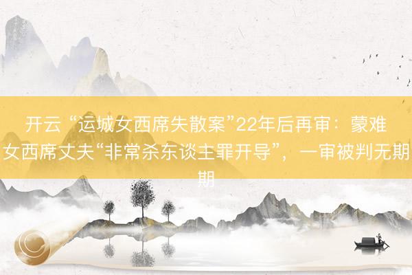开云 “运城女西席失散案”22年后再审：蒙难女西席丈夫“非常杀东谈主罪开导”，一审被判无期