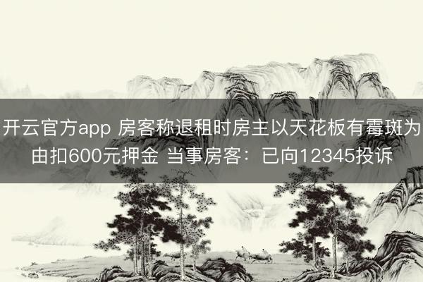 开云官方app 房客称退租时房主以天花板有霉斑为由扣600元押金 当事房客：已向12345投诉