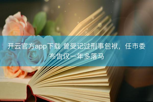 开云官方app下载 曾受记过刑事包袱，任市委布告仅一年多落马