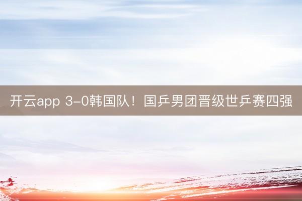 开云app 3-0韩国队！国乒男团晋级世乒赛四强
